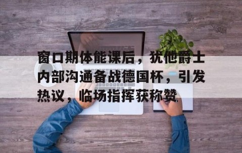 九游体育官网-包含窗口期体能课后，犹他爵士内部沟通备战德国杯，引发热议，临场指挥获称赞的词条